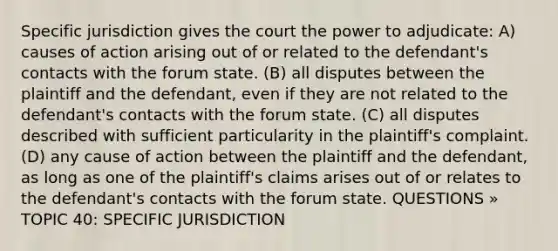 Specific jurisdiction gives the court the power to adjudicate: A) causes of action arising out of or related to the defendant's contacts with the forum state. (B) all disputes between the plaintiff and the defendant, even if they are not related to the defendant's contacts with the forum state. (C) all disputes described with sufficient particularity in the plaintiff's complaint. (D) any cause of action between the plaintiff and the defendant, as long as one of the plaintiff's claims arises out of or relates to the defendant's contacts with the forum state. QUESTIONS » TOPIC 40: SPECIFIC JURISDICTION