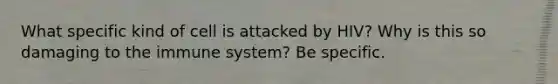 What specific kind of cell is attacked by HIV? Why is this so damaging to the immune system? Be specific.