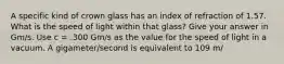 A specific kind of crown glass has an index of refraction of 1.57. What is the speed of light within that glass? Give your answer in Gm/s. Use c = .300 Gm/s as the value for the speed of light in a vacuum. A gigameter/second is equivalent to 109 m/