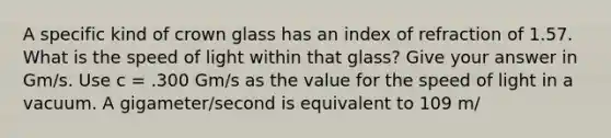 A specific kind of crown glass has an index of refraction of 1.57. What is the speed of light within that glass? Give your answer in Gm/s. Use c = .300 Gm/s as the value for the speed of light in a vacuum. A gigameter/second is equivalent to 109 m/