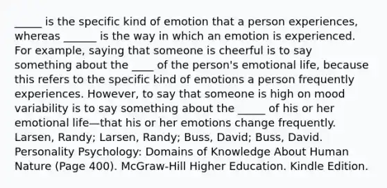 _____ is the specific kind of emotion that a person experiences, whereas ______ is the way in which an emotion is experienced. For example, saying that someone is cheerful is to say something about the ____ of the person's emotional life, because this refers to the specific kind of emotions a person frequently experiences. However, to say that someone is high on mood variability is to say something about the _____ of his or her emotional life—that his or her emotions change frequently. Larsen, Randy; Larsen, Randy; Buss, David; Buss, David. Personality Psychology: Domains of Knowledge About Human Nature (Page 400). McGraw-Hill Higher Education. Kindle Edition.