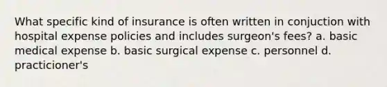 What specific kind of insurance is often written in conjuction with hospital expense policies and includes surgeon's fees? a. basic medical expense b. basic surgical expense c. personnel d. practicioner's