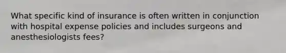 What specific kind of insurance is often written in conjunction with hospital expense policies and includes surgeons and anesthesiologists fees?