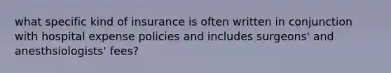 what specific kind of insurance is often written in conjunction with hospital expense policies and includes surgeons' and anesthsiologists' fees?