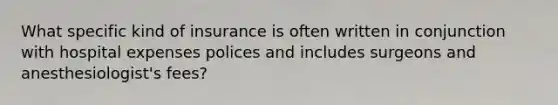 What specific kind of insurance is often written in conjunction with hospital expenses polices and includes surgeons and anesthesiologist's fees?