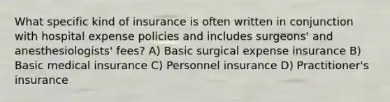 What specific kind of insurance is often written in conjunction with hospital expense policies and includes surgeons' and anesthesiologists' fees? A) Basic surgical expense insurance B) Basic medical insurance C) Personnel insurance D) Practitioner's insurance