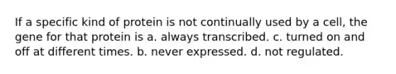 If a specific kind of protein is not continually used by a cell, the gene for that protein is a. always transcribed. c. turned on and off at different times. b. never expressed. d. not regulated.