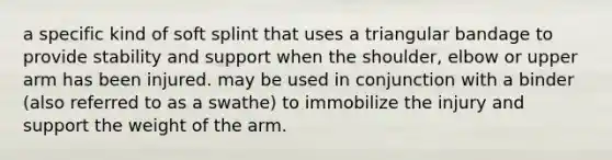 a specific kind of soft splint that uses a triangular bandage to provide stability and support when the shoulder, elbow or upper arm has been injured. may be used in conjunction with a binder (also referred to as a swathe) to immobilize the injury and support the weight of the arm.