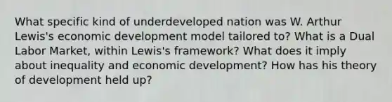 What specific kind of underdeveloped nation was W. Arthur Lewis's economic development model tailored to? What is a Dual Labor Market, within Lewis's framework? What does it imply about inequality and economic development? How has his theory of development held up?