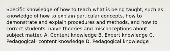 Specific knowledge of how to teach what is being taught, such as knowledge of how to explain particular concepts, how to demonstrate and explain procedures and methods, and how to correct students' naive theories and misconceptions about subject matter. A. Content knowledge B. Expert knowledge C. Pedagogical- content knowledge D. Pedagogical knowledge