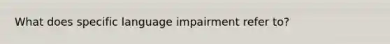 What does specific language impairment refer to?