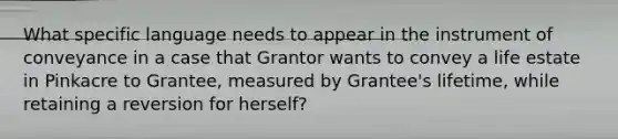 What specific language needs to appear in the instrument of conveyance in a case that Grantor wants to convey a life estate in Pinkacre to Grantee, measured by Grantee's lifetime, while retaining a reversion for herself?