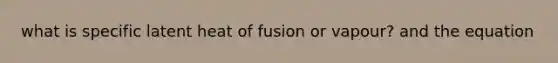 what is specific latent heat of fusion or vapour? and the equation