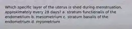 Which specific layer of the uterus is shed during menstruation, approximately every 28 days? a. stratum functionalis of the endometrium b. mesometrium c. stratum basalis of the endometrium d. myometrium