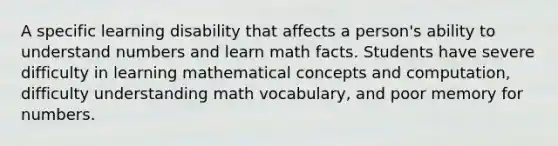 A specific learning disability that affects a person's ability to understand numbers and learn math facts. Students have severe difficulty in learning mathematical concepts and computation, difficulty understanding math vocabulary, and poor memory for numbers.