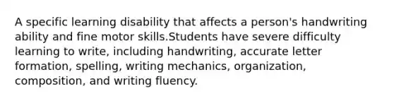 A specific learning disability that affects a person's handwriting ability and fine motor skills.Students have severe difficulty learning to write, including handwriting, accurate letter formation, spelling, writing mechanics, organization, composition, and writing fluency.