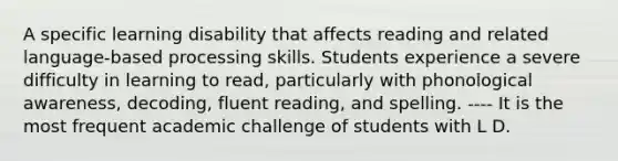 A specific learning disability that affects reading and related language-based processing skills. Students experience a severe difficulty in learning to read, particularly with phonological awareness, decoding, fluent reading, and spelling. ---- It is the most frequent academic challenge of students with L D.