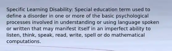 Specific Learning Disability: Special education term used to define a disorder in one or more of the basic psychological processes involved in understanding or using language spoken or written that may manifest itself in an imperfect ability to listen, think, speak, read, write, spell or do mathematical computations.