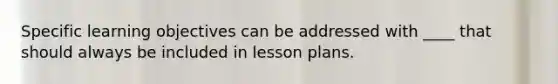 Specific learning objectives can be addressed with ____ that should always be included in lesson plans.