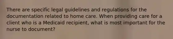 There are specific legal guidelines and regulations for the documentation related to home care. When providing care for a client who is a Medicaid recipient, what is most important for the nurse to document?