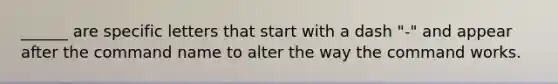 ______ are specific letters that start with a dash "-" and appear after the command name to alter the way the command works.