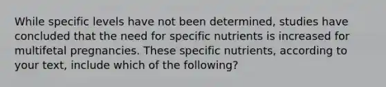 While specific levels have not been determined, studies have concluded that the need for specific nutrients is increased for multifetal pregnancies. These specific nutrients, according to your text, include which of the following?