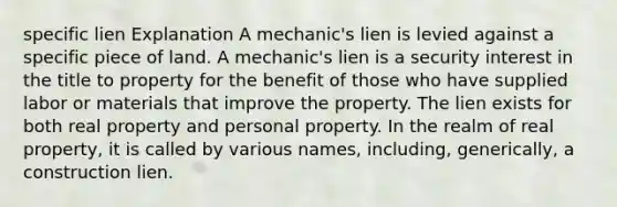 specific lien Explanation A mechanic's lien is levied against a specific piece of land. A mechanic's lien is a security interest in the title to property for the benefit of those who have supplied labor or materials that improve the property. The lien exists for both real property and personal property. In the realm of real property, it is called by various names, including, generically, a construction lien.