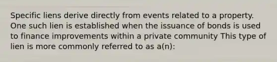 Specific liens derive directly from events related to a property. One such lien is established when the issuance of bonds is used to finance improvements within a private community This type of lien is more commonly referred to as a(n):