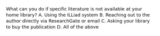 What can you do if specific literature is not available at your home library? A. Using the ILLiad system B. Reaching out to the author directly via ResearchGate or email C. Asking your library to buy the publication D. All of the above