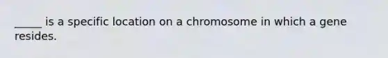 _____ is a specific location on a chromosome in which a gene resides.