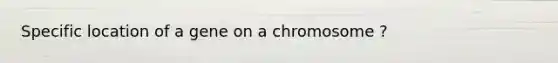 Specific location of a gene on a chromosome ?