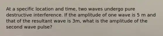 At a specific location and time, two waves undergo pure destructive interference. If the amplitude of one wave is 5 m and that of the resultant wave is 3m, what is the amplitude of the second wave pulse?