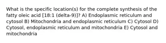 What is the specific location(s) for the complete synthesis of the fatty oleic acid [18:1 (delta-9)]? A) Endoplasmic reticulum and cytosol B) Mitochondria and endoplasmic reticulum C) Cytosol D) Cytosol, endoplasmic reticulum and mitochondria E) Cytosol and mitochondria