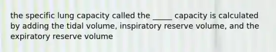 the specific lung capacity called the _____ capacity is calculated by adding the tidal volume, inspiratory reserve volume, and the expiratory reserve volume