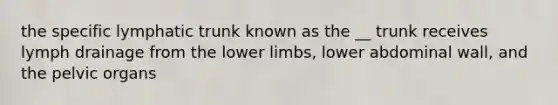 the specific lymphatic trunk known as the __ trunk receives lymph drainage from the lower limbs, lower abdominal wall, and the pelvic organs