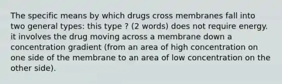 The specific means by which drugs cross membranes fall into two general types: this type ? (2 words) does not require energy. it involves the drug moving across a membrane down a concentration gradient (from an area of high concentration on one side of the membrane to an area of low concentration on the other side).