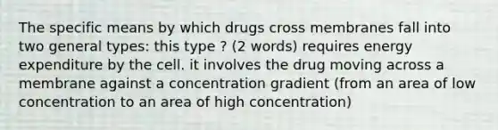 The specific means by which drugs cross membranes fall into two general types: this type ? (2 words) requires energy expenditure by the cell. it involves the drug moving across a membrane against a concentration gradient (from an area of low concentration to an area of high concentration)