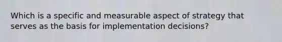 Which is a specific and measurable aspect of strategy that serves as the basis for implementation decisions?