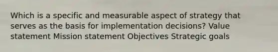 Which is a specific and measurable aspect of strategy that serves as the basis for implementation decisions? Value statement Mission statement Objectives Strategic goals