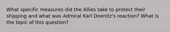 What specific measures did the Allies take to protect their shipping and what was Admiral Karl Doenitz's reaction? What is the topic of this question?