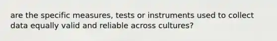 are the specific measures, tests or instruments used to collect data equally valid and reliable across cultures?