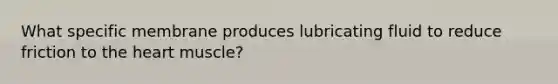 What specific membrane produces lubricating fluid to reduce friction to the heart muscle?