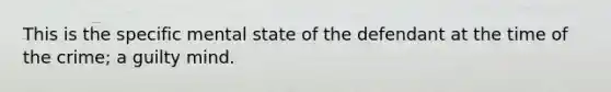 This is the specific mental state of the defendant at the time of the crime; a guilty mind.