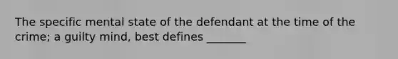 The specific mental state of the defendant at the time of the crime; a guilty mind, best defines _______