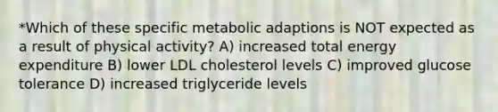 *Which of these specific metabolic adaptions is NOT expected as a result of physical activity? A) increased total energy expenditure B) lower LDL cholesterol levels C) improved glucose tolerance D) increased triglyceride levels