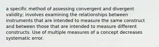 a specific method of assessing convergent and divergent validity; involves examining the relationships between instruments that are intended to measure the same construct and between those that are intended to measure different constructs. Use of multiple measures of a concept decreases systematic error.