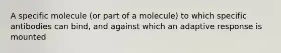 A specific molecule (or part of a molecule) to which specific antibodies can bind, and against which an adaptive response is mounted