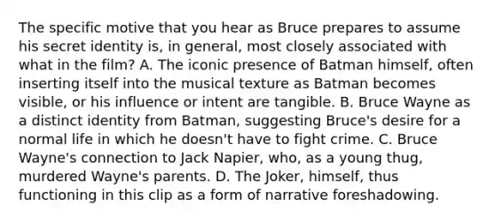 The specific motive that you hear as Bruce prepares to assume his secret identity is, in general, most closely associated with what in the film? A. The iconic presence of Batman himself, often inserting itself into the musical texture as Batman becomes visible, or his influence or intent are tangible. B. Bruce Wayne as a distinct identity from Batman, suggesting Bruce's desire for a normal life in which he doesn't have to fight crime. C. Bruce Wayne's connection to Jack Napier, who, as a young thug, murdered Wayne's parents. D. The Joker, himself, thus functioning in this clip as a form of narrative foreshadowing.