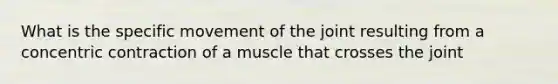 What is the specific movement of the joint resulting from a concentric contraction of a muscle that crosses the joint