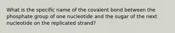 What is the specific name of the covalent bond between the phosphate group of one nucleotide and the sugar of the next nucleotide on the replicated strand?